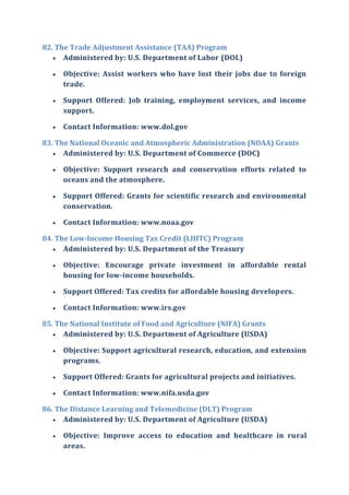 82. The Trade Adjustment Assistance (TAA) Program
 Administered by: U.S. Department of Labor (DOL)
 Objective: Assist workers who have lost their jobs due to foreign
trade.
 Support Offered: Job training, employment services, and income
support.
 Contact Information: www.dol.gov
83. The National Oceanic and Atmospheric Administration (NOAA) Grants
 Administered by: U.S. Department of Commerce (DOC)
 Objective: Support research and conservation efforts related to
oceans and the atmosphere.
 Support Offered: Grants for scientific research and environmental
conservation.
 Contact Information: www.noaa.gov
84. The Low-Income Housing Tax Credit (LIHTC) Program
 Administered by: U.S. Department of the Treasury
 Objective: Encourage private investment in affordable rental
housing for low-income households.
 Support Offered: Tax credits for affordable housing developers.
 Contact Information: www.irs.gov
85. The National Institute of Food and Agriculture (NIFA) Grants
 Administered by: U.S. Department of Agriculture (USDA)
 Objective: Support agricultural research, education, and extension
programs.
 Support Offered: Grants for agricultural projects and initiatives.
 Contact Information: www.nifa.usda.gov
86. The Distance Learning and Telemedicine (DLT) Program
 Administered by: U.S. Department of Agriculture (USDA)
 Objective: Improve access to education and healthcare in rural
areas.
 