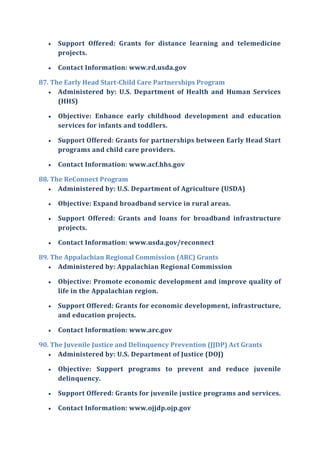  Support Offered: Grants for distance learning and telemedicine
projects.
 Contact Information: www.rd.usda.gov
87. The Early Head Start-Child Care Partnerships Program
 Administered by: U.S. Department of Health and Human Services
(HHS)
 Objective: Enhance early childhood development and education
services for infants and toddlers.
 Support Offered: Grants for partnerships between Early Head Start
programs and child care providers.
 Contact Information: www.acf.hhs.gov
88. The ReConnect Program
 Administered by: U.S. Department of Agriculture (USDA)
 Objective: Expand broadband service in rural areas.
 Support Offered: Grants and loans for broadband infrastructure
projects.
 Contact Information: www.usda.gov/reconnect
89. The Appalachian Regional Commission (ARC) Grants
 Administered by: Appalachian Regional Commission
 Objective: Promote economic development and improve quality of
life in the Appalachian region.
 Support Offered: Grants for economic development, infrastructure,
and education projects.
 Contact Information: www.arc.gov
90. The Juvenile Justice and Delinquency Prevention (JJDP) Act Grants
 Administered by: U.S. Department of Justice (DOJ)
 Objective: Support programs to prevent and reduce juvenile
delinquency.
 Support Offered: Grants for juvenile justice programs and services.
 Contact Information: www.ojjdp.ojp.gov
 
