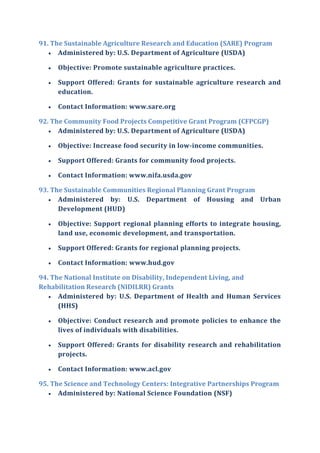 91. The Sustainable Agriculture Research and Education (SARE) Program
 Administered by: U.S. Department of Agriculture (USDA)
 Objective: Promote sustainable agriculture practices.
 Support Offered: Grants for sustainable agriculture research and
education.
 Contact Information: www.sare.org
92. The Community Food Projects Competitive Grant Program (CFPCGP)
 Administered by: U.S. Department of Agriculture (USDA)
 Objective: Increase food security in low-income communities.
 Support Offered: Grants for community food projects.
 Contact Information: www.nifa.usda.gov
93. The Sustainable Communities Regional Planning Grant Program
 Administered by: U.S. Department of Housing and Urban
Development (HUD)
 Objective: Support regional planning efforts to integrate housing,
land use, economic development, and transportation.
 Support Offered: Grants for regional planning projects.
 Contact Information: www.hud.gov
94. The National Institute on Disability, Independent Living, and
Rehabilitation Research (NIDILRR) Grants
 Administered by: U.S. Department of Health and Human Services
(HHS)
 Objective: Conduct research and promote policies to enhance the
lives of individuals with disabilities.
 Support Offered: Grants for disability research and rehabilitation
projects.
 Contact Information: www.acl.gov
95. The Science and Technology Centers: Integrative Partnerships Program
 Administered by: National Science Foundation (NSF)
 