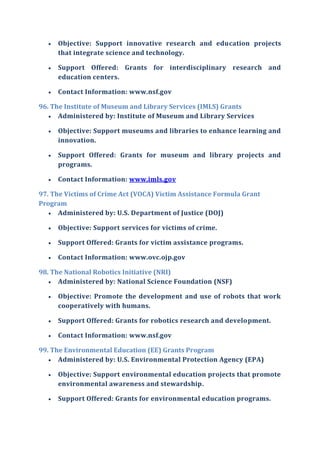  Objective: Support innovative research and education projects
that integrate science and technology.
 Support Offered: Grants for interdisciplinary research and
education centers.
 Contact Information: www.nsf.gov
96. The Institute of Museum and Library Services (IMLS) Grants
 Administered by: Institute of Museum and Library Services
 Objective: Support museums and libraries to enhance learning and
innovation.
 Support Offered: Grants for museum and library projects and
programs.
 Contact Information: www.imls.gov
97. The Victims of Crime Act (VOCA) Victim Assistance Formula Grant
Program
 Administered by: U.S. Department of Justice (DOJ)
 Objective: Support services for victims of crime.
 Support Offered: Grants for victim assistance programs.
 Contact Information: www.ovc.ojp.gov
98. The National Robotics Initiative (NRI)
 Administered by: National Science Foundation (NSF)
 Objective: Promote the development and use of robots that work
cooperatively with humans.
 Support Offered: Grants for robotics research and development.
 Contact Information: www.nsf.gov
99. The Environmental Education (EE) Grants Program
 Administered by: U.S. Environmental Protection Agency (EPA)
 Objective: Support environmental education projects that promote
environmental awareness and stewardship.
 Support Offered: Grants for environmental education programs.
 