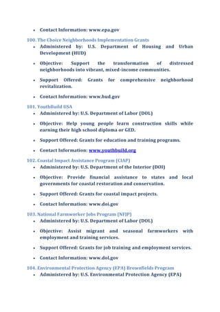  Contact Information: www.epa.gov
100. The Choice Neighborhoods Implementation Grants
 Administered by: U.S. Department of Housing and Urban
Development (HUD)
 Objective: Support the transformation of distressed
neighborhoods into vibrant, mixed-income communities.
 Support Offered: Grants for comprehensive neighborhood
revitalization.
 Contact Information: www.hud.gov
101. YouthBuild USA
 Administered by: U.S. Department of Labor (DOL)
 Objective: Help young people learn construction skills while
earning their high school diploma or GED.
 Support Offered: Grants for education and training programs.
 Contact Information: www.youthbuild.org
102. Coastal Impact Assistance Program (CIAP)
 Administered by: U.S. Department of the Interior (DOI)
 Objective: Provide financial assistance to states and local
governments for coastal restoration and conservation.
 Support Offered: Grants for coastal impact projects.
 Contact Information: www.doi.gov
103. National Farmworker Jobs Program (NFJP)
 Administered by: U.S. Department of Labor (DOL)
 Objective: Assist migrant and seasonal farmworkers with
employment and training services.
 Support Offered: Grants for job training and employment services.
 Contact Information: www.dol.gov
104. Environmental Protection Agency (EPA) Brownfields Program
 Administered by: U.S. Environmental Protection Agency (EPA)
 