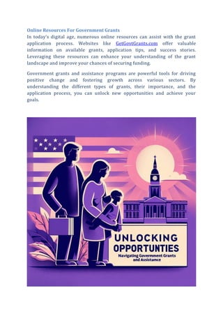 Online Resources For Government Grants
In today’s digital age, numerous online resources can assist with the grant
application process. Websites like GetGovtGrants.com offer valuable
information on available grants, application tips, and success stories.
Leveraging these resources can enhance your understanding of the grant
landscape and improve your chances of securing funding.
Government grants and assistance programs are powerful tools for driving
positive change and fostering growth across various sectors. By
understanding the different types of grants, their importance, and the
application process, you can unlock new opportunities and achieve your
goals.
 