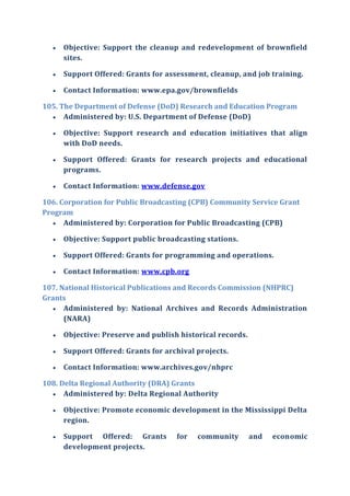  Objective: Support the cleanup and redevelopment of brownfield
sites.
 Support Offered: Grants for assessment, cleanup, and job training.
 Contact Information: www.epa.gov/brownfields
105. The Department of Defense (DoD) Research and Education Program
 Administered by: U.S. Department of Defense (DoD)
 Objective: Support research and education initiatives that align
with DoD needs.
 Support Offered: Grants for research projects and educational
programs.
 Contact Information: www.defense.gov
106. Corporation for Public Broadcasting (CPB) Community Service Grant
Program
 Administered by: Corporation for Public Broadcasting (CPB)
 Objective: Support public broadcasting stations.
 Support Offered: Grants for programming and operations.
 Contact Information: www.cpb.org
107. National Historical Publications and Records Commission (NHPRC)
Grants
 Administered by: National Archives and Records Administration
(NARA)
 Objective: Preserve and publish historical records.
 Support Offered: Grants for archival projects.
 Contact Information: www.archives.gov/nhprc
108. Delta Regional Authority (DRA) Grants
 Administered by: Delta Regional Authority
 Objective: Promote economic development in the Mississippi Delta
region.
 Support Offered: Grants for community and economic
development projects.
 