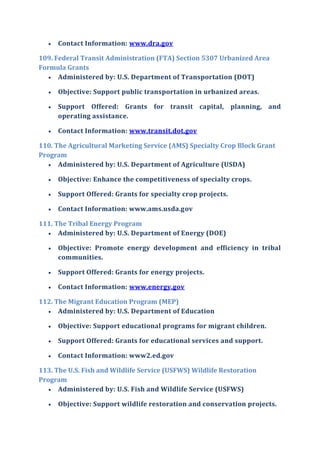  Contact Information: www.dra.gov
109. Federal Transit Administration (FTA) Section 5307 Urbanized Area
Formula Grants
 Administered by: U.S. Department of Transportation (DOT)
 Objective: Support public transportation in urbanized areas.
 Support Offered: Grants for transit capital, planning, and
operating assistance.
 Contact Information: www.transit.dot.gov
110. The Agricultural Marketing Service (AMS) Specialty Crop Block Grant
Program
 Administered by: U.S. Department of Agriculture (USDA)
 Objective: Enhance the competitiveness of specialty crops.
 Support Offered: Grants for specialty crop projects.
 Contact Information: www.ams.usda.gov
111. The Tribal Energy Program
 Administered by: U.S. Department of Energy (DOE)
 Objective: Promote energy development and efficiency in tribal
communities.
 Support Offered: Grants for energy projects.
 Contact Information: www.energy.gov
112. The Migrant Education Program (MEP)
 Administered by: U.S. Department of Education
 Objective: Support educational programs for migrant children.
 Support Offered: Grants for educational services and support.
 Contact Information: www2.ed.gov
113. The U.S. Fish and Wildlife Service (USFWS) Wildlife Restoration
Program
 Administered by: U.S. Fish and Wildlife Service (USFWS)
 Objective: Support wildlife restoration and conservation projects.
 