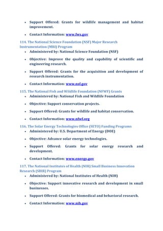  Support Offered: Grants for wildlife management and habitat
improvement.
 Contact Information: www.fws.gov
114. The National Science Foundation (NSF) Major Research
Instrumentation (MRI) Program
 Administered by: National Science Foundation (NSF)
 Objective: Improve the quality and capability of scientific and
engineering research.
 Support Offered: Grants for the acquisition and development of
research instrumentation.
 Contact Information: www.nsf.gov
115. The National Fish and Wildlife Foundation (NFWF) Grants
 Administered by: National Fish and Wildlife Foundation
 Objective: Support conservation projects.
 Support Offered: Grants for wildlife and habitat conservation.
 Contact Information: www.nfwf.org
116. The Solar Energy Technologies Office (SETO) Funding Programs
 Administered by: U.S. Department of Energy (DOE)
 Objective: Advance solar energy technologies.
 Support Offered: Grants for solar energy research and
development.
 Contact Information: www.energy.gov
117. The National Institutes of Health (NIH) Small Business Innovation
Research (SBIR) Program
 Administered by: National Institutes of Health (NIH)
 Objective: Support innovative research and development in small
businesses.
 Support Offered: Grants for biomedical and behavioral research.
 Contact Information: www.nih.gov
 