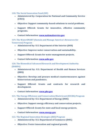 118. The Social Innovation Fund (SIF)
 Administered by: Corporation for National and Community Service
(CNCS)
 Objective: Support community-based solutions to social problems.
 Support Offered: Grants for innovative, effective community
programs.
 Contact Information: www.nationalservice.gov
119. The WaterSMART (Sustain and Manage America’s Resources for
Tomorrow) Program
 Administered by: U.S. Department of the Interior (DOI)
 Objective: Improve water conservation and sustainability.
 Support Offered: Grants for water management projects.
 Contact Information: www.usbr.gov
120. The Biomedical Advanced Research and Development Authority
(BARDA)
 Administered by: U.S. Department of Health and Human Services
(HHS)
 Objective: Develop and procure medical countermeasures against
bioterrorism and pandemics.
 Support Offered: Grants and contracts for research and
development.
 Contact Information: www.phe.gov
121. The Energy Efficiency and Conservation Block Grant (EECBG) Program
 Administered by: U.S. Department of Energy (DOE)
 Objective: Support energy efficiency and conservation projects.
 Support Offered: Grants for state and local energy projects.
 Contact Information: www.energy.gov
122. The Regional Innovation Strategies (RIS) Program
 Administered by: U.S. Department of Commerce (DOC)
 Objective: Foster innovation and regional growth.
 