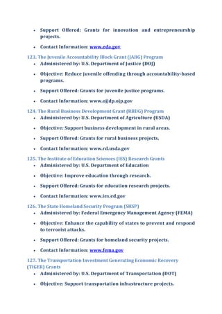  Support Offered: Grants for innovation and entrepreneurship
projects.
 Contact Information: www.eda.gov
123. The Juvenile Accountability Block Grant (JABG) Program
 Administered by: U.S. Department of Justice (DOJ)
 Objective: Reduce juvenile offending through accountability-based
programs.
 Support Offered: Grants for juvenile justice programs.
 Contact Information: www.ojjdp.ojp.gov
124. The Rural Business Development Grant (RBDG) Program
 Administered by: U.S. Department of Agriculture (USDA)
 Objective: Support business development in rural areas.
 Support Offered: Grants for rural business projects.
 Contact Information: www.rd.usda.gov
125. The Institute of Education Sciences (IES) Research Grants
 Administered by: U.S. Department of Education
 Objective: Improve education through research.
 Support Offered: Grants for education research projects.
 Contact Information: www.ies.ed.gov
126. The State Homeland Security Program (SHSP)
 Administered by: Federal Emergency Management Agency (FEMA)
 Objective: Enhance the capability of states to prevent and respond
to terrorist attacks.
 Support Offered: Grants for homeland security projects.
 Contact Information: www.fema.gov
127. The Transportation Investment Generating Economic Recovery
(TIGER) Grants
 Administered by: U.S. Department of Transportation (DOT)
 Objective: Support transportation infrastructure projects.
 