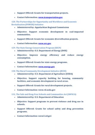  Support Offered: Grants for transportation projects.
 Contact Information: www.transportation.gov
128. The Partnerships for Opportunity and Workforce and Economic
Revitalization (POWER) Initiative
 Administered by: Appalachian Regional Commission
 Objective: Support economic development in coal-impacted
communities.
 Support Offered: Grants for economic diversification projects.
 Contact Information: www.arc.gov
129. The State Energy Conservation Program (SECP)
 Administered by: U.S. Department of Energy (DOE)
 Objective: Improve energy efficiency and reduce energy
consumption.
 Support Offered: Grants for state energy programs.
 Contact Information: www.energy.gov
130. The Rural Community Development Initiative (RCDI)
 Administered by: U.S. Department of Agriculture (USDA)
 Objective: Support capacity building for housing, community
facilities, and economic development in rural areas.
 Support Offered: Grants for rural development projects.
 Contact Information: www.rd.usda.gov
131. The Safe and Drug-Free Schools and Communities Act (SDFSCA)
 Administered by: U.S. Department of Education
 Objective: Support programs to prevent violence and drug use in
schools.
 Support Offered: Grants for school safety and drug prevention
programs.
 Contact Information: www2.ed.gov
 