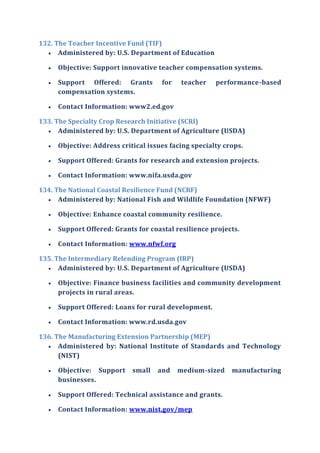 132. The Teacher Incentive Fund (TIF)
 Administered by: U.S. Department of Education
 Objective: Support innovative teacher compensation systems.
 Support Offered: Grants for teacher performance-based
compensation systems.
 Contact Information: www2.ed.gov
133. The Specialty Crop Research Initiative (SCRI)
 Administered by: U.S. Department of Agriculture (USDA)
 Objective: Address critical issues facing specialty crops.
 Support Offered: Grants for research and extension projects.
 Contact Information: www.nifa.usda.gov
134. The National Coastal Resilience Fund (NCRF)
 Administered by: National Fish and Wildlife Foundation (NFWF)
 Objective: Enhance coastal community resilience.
 Support Offered: Grants for coastal resilience projects.
 Contact Information: www.nfwf.org
135. The Intermediary Relending Program (IRP)
 Administered by: U.S. Department of Agriculture (USDA)
 Objective: Finance business facilities and community development
projects in rural areas.
 Support Offered: Loans for rural development.
 Contact Information: www.rd.usda.gov
136. The Manufacturing Extension Partnership (MEP)
 Administered by: National Institute of Standards and Technology
(NIST)
 Objective: Support small and medium-sized manufacturing
businesses.
 Support Offered: Technical assistance and grants.
 Contact Information: www.nist.gov/mep
 