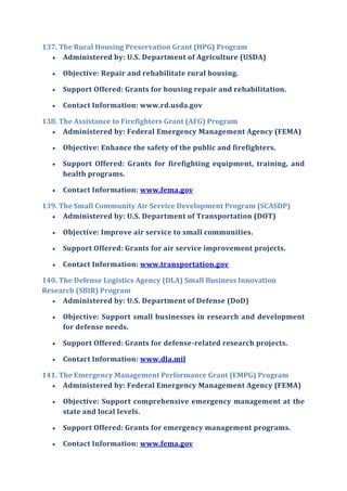 137. The Rural Housing Preservation Grant (HPG) Program
 Administered by: U.S. Department of Agriculture (USDA)
 Objective: Repair and rehabilitate rural housing.
 Support Offered: Grants for housing repair and rehabilitation.
 Contact Information: www.rd.usda.gov
138. The Assistance to Firefighters Grant (AFG) Program
 Administered by: Federal Emergency Management Agency (FEMA)
 Objective: Enhance the safety of the public and firefighters.
 Support Offered: Grants for firefighting equipment, training, and
health programs.
 Contact Information: www.fema.gov
139. The Small Community Air Service Development Program (SCASDP)
 Administered by: U.S. Department of Transportation (DOT)
 Objective: Improve air service to small communities.
 Support Offered: Grants for air service improvement projects.
 Contact Information: www.transportation.gov
140. The Defense Logistics Agency (DLA) Small Business Innovation
Research (SBIR) Program
 Administered by: U.S. Department of Defense (DoD)
 Objective: Support small businesses in research and development
for defense needs.
 Support Offered: Grants for defense-related research projects.
 Contact Information: www.dla.mil
141. The Emergency Management Performance Grant (EMPG) Program
 Administered by: Federal Emergency Management Agency (FEMA)
 Objective: Support comprehensive emergency management at the
state and local levels.
 Support Offered: Grants for emergency management programs.
 Contact Information: www.fema.gov
 