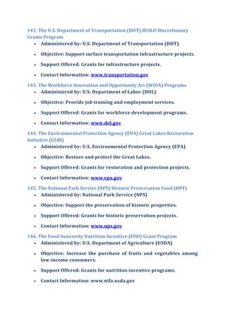 142. The U.S. Department of Transportation (DOT) BUILD Discretionary
Grants Program
 Administered by: U.S. Department of Transportation (DOT)
 Objective: Support surface transportation infrastructure projects.
 Support Offered: Grants for infrastructure projects.
 Contact Information: www.transportation.gov
143. The Workforce Innovation and Opportunity Act (WIOA) Programs
 Administered by: U.S. Department of Labor (DOL)
 Objective: Provide job training and employment services.
 Support Offered: Grants for workforce development programs.
 Contact Information: www.dol.gov
144. The Environmental Protection Agency (EPA) Great Lakes Restoration
Initiative (GLRI)
 Administered by: U.S. Environmental Protection Agency (EPA)
 Objective: Restore and protect the Great Lakes.
 Support Offered: Grants for restoration and protection projects.
 Contact Information: www.epa.gov
145. The National Park Service (NPS) Historic Preservation Fund (HPF)
 Administered by: National Park Service (NPS)
 Objective: Support the preservation of historic properties.
 Support Offered: Grants for historic preservation projects.
 Contact Information: www.nps.gov
146. The Food Insecurity Nutrition Incentive (FINI) Grant Program
 Administered by: U.S. Department of Agriculture (USDA)
 Objective: Increase the purchase of fruits and vegetables among
low-income consumers.
 Support Offered: Grants for nutrition incentive programs.
 Contact Information: www.nifa.usda.gov
 