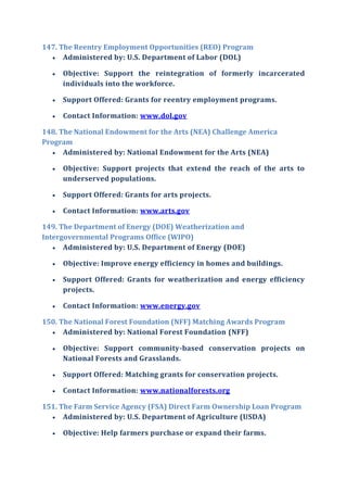 147. The Reentry Employment Opportunities (REO) Program
 Administered by: U.S. Department of Labor (DOL)
 Objective: Support the reintegration of formerly incarcerated
individuals into the workforce.
 Support Offered: Grants for reentry employment programs.
 Contact Information: www.dol.gov
148. The National Endowment for the Arts (NEA) Challenge America
Program
 Administered by: National Endowment for the Arts (NEA)
 Objective: Support projects that extend the reach of the arts to
underserved populations.
 Support Offered: Grants for arts projects.
 Contact Information: www.arts.gov
149. The Department of Energy (DOE) Weatherization and
Intergovernmental Programs Office (WIPO)
 Administered by: U.S. Department of Energy (DOE)
 Objective: Improve energy efficiency in homes and buildings.
 Support Offered: Grants for weatherization and energy efficiency
projects.
 Contact Information: www.energy.gov
150. The National Forest Foundation (NFF) Matching Awards Program
 Administered by: National Forest Foundation (NFF)
 Objective: Support community-based conservation projects on
National Forests and Grasslands.
 Support Offered: Matching grants for conservation projects.
 Contact Information: www.nationalforests.org
151. The Farm Service Agency (FSA) Direct Farm Ownership Loan Program
 Administered by: U.S. Department of Agriculture (USDA)
 Objective: Help farmers purchase or expand their farms.
 