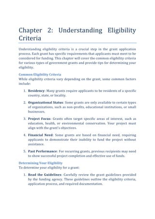 Chapter 2: Understanding Eligibility
Criteria
Understanding eligibility criteria is a crucial step in the grant application
process. Each grant has specific requirements that applicants must meet to be
considered for funding. This chapter will cover the common eligibility criteria
for various types of government grants and provide tips for determining your
eligibility.
Common Eligibility Criteria
While eligibility criteria vary depending on the grant, some common factors
include:
1. Residency: Many grants require applicants to be residents of a specific
country, state, or locality.
2. Organizational Status: Some grants are only available to certain types
of organizations, such as non-profits, educational institutions, or small
businesses.
3. Project Focus: Grants often target specific areas of interest, such as
education, health, or environmental conservation. Your project must
align with the grant’s objectives.
4. Financial Need: Some grants are based on financial need, requiring
applicants to demonstrate their inability to fund the project without
assistance.
5. Past Performance: For recurring grants, previous recipients may need
to show successful project completion and effective use of funds.
Determining Your Eligibility
To determine your eligibility for a grant:
1. Read the Guidelines: Carefully review the grant guidelines provided
by the funding agency. These guidelines outline the eligibility criteria,
application process, and required documentation.
 