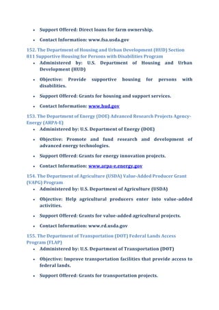  Support Offered: Direct loans for farm ownership.
 Contact Information: www.fsa.usda.gov
152. The Department of Housing and Urban Development (HUD) Section
811 Supportive Housing for Persons with Disabilities Program
 Administered by: U.S. Department of Housing and Urban
Development (HUD)
 Objective: Provide supportive housing for persons with
disabilities.
 Support Offered: Grants for housing and support services.
 Contact Information: www.hud.gov
153. The Department of Energy (DOE) Advanced Research Projects Agency-
Energy (ARPA-E)
 Administered by: U.S. Department of Energy (DOE)
 Objective: Promote and fund research and development of
advanced energy technologies.
 Support Offered: Grants for energy innovation projects.
 Contact Information: www.arpa-e.energy.gov
154. The Department of Agriculture (USDA) Value-Added Producer Grant
(VAPG) Program
 Administered by: U.S. Department of Agriculture (USDA)
 Objective: Help agricultural producers enter into value-added
activities.
 Support Offered: Grants for value-added agricultural projects.
 Contact Information: www.rd.usda.gov
155. The Department of Transportation (DOT) Federal Lands Access
Program (FLAP)
 Administered by: U.S. Department of Transportation (DOT)
 Objective: Improve transportation facilities that provide access to
federal lands.
 Support Offered: Grants for transportation projects.
 