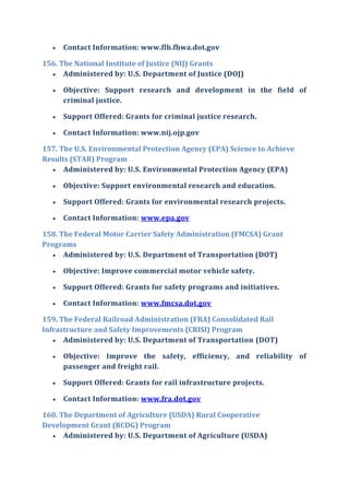  Contact Information: www.flh.fhwa.dot.gov
156. The National Institute of Justice (NIJ) Grants
 Administered by: U.S. Department of Justice (DOJ)
 Objective: Support research and development in the field of
criminal justice.
 Support Offered: Grants for criminal justice research.
 Contact Information: www.nij.ojp.gov
157. The U.S. Environmental Protection Agency (EPA) Science to Achieve
Results (STAR) Program
 Administered by: U.S. Environmental Protection Agency (EPA)
 Objective: Support environmental research and education.
 Support Offered: Grants for environmental research projects.
 Contact Information: www.epa.gov
158. The Federal Motor Carrier Safety Administration (FMCSA) Grant
Programs
 Administered by: U.S. Department of Transportation (DOT)
 Objective: Improve commercial motor vehicle safety.
 Support Offered: Grants for safety programs and initiatives.
 Contact Information: www.fmcsa.dot.gov
159. The Federal Railroad Administration (FRA) Consolidated Rail
Infrastructure and Safety Improvements (CRISI) Program
 Administered by: U.S. Department of Transportation (DOT)
 Objective: Improve the safety, efficiency, and reliability of
passenger and freight rail.
 Support Offered: Grants for rail infrastructure projects.
 Contact Information: www.fra.dot.gov
160. The Department of Agriculture (USDA) Rural Cooperative
Development Grant (RCDG) Program
 Administered by: U.S. Department of Agriculture (USDA)
 