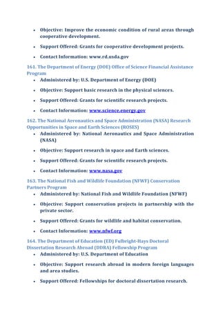  Objective: Improve the economic condition of rural areas through
cooperative development.
 Support Offered: Grants for cooperative development projects.
 Contact Information: www.rd.usda.gov
161. The Department of Energy (DOE) Office of Science Financial Assistance
Program
 Administered by: U.S. Department of Energy (DOE)
 Objective: Support basic research in the physical sciences.
 Support Offered: Grants for scientific research projects.
 Contact Information: www.science.energy.gov
162. The National Aeronautics and Space Administration (NASA) Research
Opportunities in Space and Earth Sciences (ROSES)
 Administered by: National Aeronautics and Space Administration
(NASA)
 Objective: Support research in space and Earth sciences.
 Support Offered: Grants for scientific research projects.
 Contact Information: www.nasa.gov
163. The National Fish and Wildlife Foundation (NFWF) Conservation
Partners Program
 Administered by: National Fish and Wildlife Foundation (NFWF)
 Objective: Support conservation projects in partnership with the
private sector.
 Support Offered: Grants for wildlife and habitat conservation.
 Contact Information: www.nfwf.org
164. The Department of Education (ED) Fulbright-Hays Doctoral
Dissertation Research Abroad (DDRA) Fellowship Program
 Administered by: U.S. Department of Education
 Objective: Support research abroad in modern foreign languages
and area studies.
 Support Offered: Fellowships for doctoral dissertation research.
 