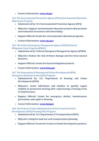  Contact Information: www.ed.gov
165. The Environmental Protection Agency (EPA) Environmental Education
(EE) Grants Program
 Administered by: U.S. Environmental Protection Agency (EPA)
 Objective: Support environmental education projects that promote
environmental awareness and stewardship.
 Support Offered: Grants for environmental education programs.
 Contact Information: www.epa.gov
166. The Federal Emergency Management Agency (FEMA) Hazard
Mitigation Grant Program (HMGP)
 Administered by: Federal Emergency Management Agency (FEMA)
 Objective: Reduce the risk of future damage and loss from natural
disasters.
 Support Offered: Grants for hazard mitigation projects.
 Contact Information: www.fema.gov
167. The Department of Housing and Urban Development (HUD)
Emergency Solutions Grants (ESG) Program
 Administered by: U.S. Department of Housing and Urban
Development (HUD)
 Objective: Assist individuals and families to quickly regain
stability in permanent housing after experiencing a housing crisis
or homelessness.
 Support Offered: Grants for emergency shelter, homelessness
prevention, and rapid re-housing.
 Contact Information: www.hud.gov
168. The Federal Transit Administration (FTA) Transit Oriented
Development (TOD) Planning Pilot Program
 Administered by: U.S. Department of Transportation (DOT)
 Objective: Integrate land use and transportation planning.
 Support Offered: Grants for transit-oriented development projects.
 