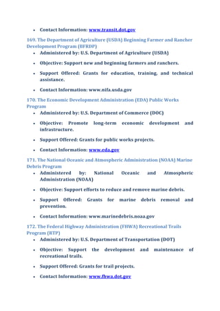  Contact Information: www.transit.dot.gov
169. The Department of Agriculture (USDA) Beginning Farmer and Rancher
Development Program (BFRDP)
 Administered by: U.S. Department of Agriculture (USDA)
 Objective: Support new and beginning farmers and ranchers.
 Support Offered: Grants for education, training, and technical
assistance.
 Contact Information: www.nifa.usda.gov
170. The Economic Development Administration (EDA) Public Works
Program
 Administered by: U.S. Department of Commerce (DOC)
 Objective: Promote long-term economic development and
infrastructure.
 Support Offered: Grants for public works projects.
 Contact Information: www.eda.gov
171. The National Oceanic and Atmospheric Administration (NOAA) Marine
Debris Program
 Administered by: National Oceanic and Atmospheric
Administration (NOAA)
 Objective: Support efforts to reduce and remove marine debris.
 Support Offered: Grants for marine debris removal and
prevention.
 Contact Information: www.marinedebris.noaa.gov
172. The Federal Highway Administration (FHWA) Recreational Trails
Program (RTP)
 Administered by: U.S. Department of Transportation (DOT)
 Objective: Support the development and maintenance of
recreational trails.
 Support Offered: Grants for trail projects.
 Contact Information: www.fhwa.dot.gov
 