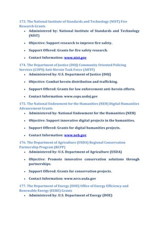 173. The National Institute of Standards and Technology (NIST) Fire
Research Grants
 Administered by: National Institute of Standards and Technology
(NIST)
 Objective: Support research to improve fire safety.
 Support Offered: Grants for fire safety research.
 Contact Information: www.nist.gov
174. The Department of Justice (DOJ) Community Oriented Policing
Services (COPS) Anti-Heroin Task Force (AHTF)
 Administered by: U.S. Department of Justice (DOJ)
 Objective: Combat heroin distribution and trafficking.
 Support Offered: Grants for law enforcement anti-heroin efforts.
 Contact Information: www.cops.usdoj.gov
175. The National Endowment for the Humanities (NEH) Digital Humanities
Advancement Grants
 Administered by: National Endowment for the Humanities (NEH)
 Objective: Support innovative digital projects in the humanities.
 Support Offered: Grants for digital humanities projects.
 Contact Information: www.neh.gov
176. The Department of Agriculture (USDA) Regional Conservation
Partnership Program (RCPP)
 Administered by: U.S. Department of Agriculture (USDA)
 Objective: Promote innovative conservation solutions through
partnerships.
 Support Offered: Grants for conservation projects.
 Contact Information: www.nrcs.usda.gov
177. The Department of Energy (DOE) Office of Energy Efficiency and
Renewable Energy (EERE) Grants
 Administered by: U.S. Department of Energy (DOE)
 