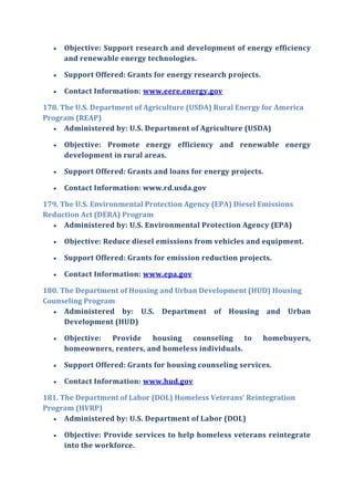  Objective: Support research and development of energy efficiency
and renewable energy technologies.
 Support Offered: Grants for energy research projects.
 Contact Information: www.eere.energy.gov
178. The U.S. Department of Agriculture (USDA) Rural Energy for America
Program (REAP)
 Administered by: U.S. Department of Agriculture (USDA)
 Objective: Promote energy efficiency and renewable energy
development in rural areas.
 Support Offered: Grants and loans for energy projects.
 Contact Information: www.rd.usda.gov
179. The U.S. Environmental Protection Agency (EPA) Diesel Emissions
Reduction Act (DERA) Program
 Administered by: U.S. Environmental Protection Agency (EPA)
 Objective: Reduce diesel emissions from vehicles and equipment.
 Support Offered: Grants for emission reduction projects.
 Contact Information: www.epa.gov
180. The Department of Housing and Urban Development (HUD) Housing
Counseling Program
 Administered by: U.S. Department of Housing and Urban
Development (HUD)
 Objective: Provide housing counseling to homebuyers,
homeowners, renters, and homeless individuals.
 Support Offered: Grants for housing counseling services.
 Contact Information: www.hud.gov
181. The Department of Labor (DOL) Homeless Veterans’ Reintegration
Program (HVRP)
 Administered by: U.S. Department of Labor (DOL)
 Objective: Provide services to help homeless veterans reintegrate
into the workforce.
 