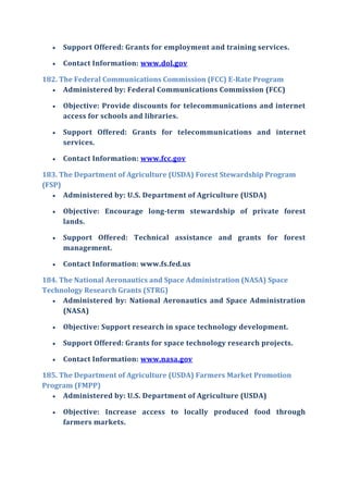  Support Offered: Grants for employment and training services.
 Contact Information: www.dol.gov
182. The Federal Communications Commission (FCC) E-Rate Program
 Administered by: Federal Communications Commission (FCC)
 Objective: Provide discounts for telecommunications and internet
access for schools and libraries.
 Support Offered: Grants for telecommunications and internet
services.
 Contact Information: www.fcc.gov
183. The Department of Agriculture (USDA) Forest Stewardship Program
(FSP)
 Administered by: U.S. Department of Agriculture (USDA)
 Objective: Encourage long-term stewardship of private forest
lands.
 Support Offered: Technical assistance and grants for forest
management.
 Contact Information: www.fs.fed.us
184. The National Aeronautics and Space Administration (NASA) Space
Technology Research Grants (STRG)
 Administered by: National Aeronautics and Space Administration
(NASA)
 Objective: Support research in space technology development.
 Support Offered: Grants for space technology research projects.
 Contact Information: www.nasa.gov
185. The Department of Agriculture (USDA) Farmers Market Promotion
Program (FMPP)
 Administered by: U.S. Department of Agriculture (USDA)
 Objective: Increase access to locally produced food through
farmers markets.
 