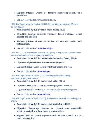  Support Offered: Grants for farmers market operations and
promotion.
 Contact Information: www.ams.usda.gov
186. The Department of Justice (DOJ) Office on Violence Against Women
(OVW) Grants
 Administered by: U.S. Department of Justice (DOJ)
 Objective: Combat domestic violence, dating violence, sexual
assault, and stalking.
 Support Offered: Grants for victim services, prevention, and
enforcement.
 Contact Information: www.justice.gov
187. The U.S. Environmental Protection Agency (EPA) Water Infrastructure
Finance and Innovation Act (WIFIA) Program
 Administered by: U.S. Environmental Protection Agency (EPA)
 Objective: Support water infrastructure projects.
 Support Offered: Loans for water infrastructure projects.
 Contact Information: www.epa.gov
188. The Department of Labor (DOL) Employment and Training
Administration (ETA) Grants
 Administered by: U.S. Department of Labor (DOL)
 Objective: Provide job training and employment services.
 Support Offered: Grants for workforce development programs.
 Contact Information: www.dol.gov
189. The Department of Agriculture (USDA) Conservation Reserve Program
(CRP)
 Administered by: U.S. Department of Agriculture (USDA)
 Objective: Encourage farmers to convert environmentally
sensitive agricultural land to natural vegetation.
 Support Offered: Rental payments and cost-share assistance for
land conservation.
 