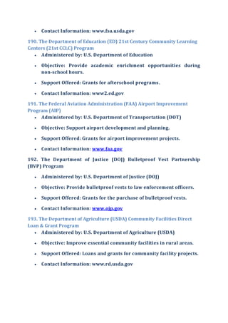  Contact Information: www.fsa.usda.gov
190. The Department of Education (ED) 21st Century Community Learning
Centers (21st CCLC) Program
 Administered by: U.S. Department of Education
 Objective: Provide academic enrichment opportunities during
non-school hours.
 Support Offered: Grants for afterschool programs.
 Contact Information: www2.ed.gov
191. The Federal Aviation Administration (FAA) Airport Improvement
Program (AIP)
 Administered by: U.S. Department of Transportation (DOT)
 Objective: Support airport development and planning.
 Support Offered: Grants for airport improvement projects.
 Contact Information: www.faa.gov
192. The Department of Justice (DOJ) Bulletproof Vest Partnership
(BVP) Program
 Administered by: U.S. Department of Justice (DOJ)
 Objective: Provide bulletproof vests to law enforcement officers.
 Support Offered: Grants for the purchase of bulletproof vests.
 Contact Information: www.ojp.gov
193. The Department of Agriculture (USDA) Community Facilities Direct
Loan & Grant Program
 Administered by: U.S. Department of Agriculture (USDA)
 Objective: Improve essential community facilities in rural areas.
 Support Offered: Loans and grants for community facility projects.
 Contact Information: www.rd.usda.gov
 