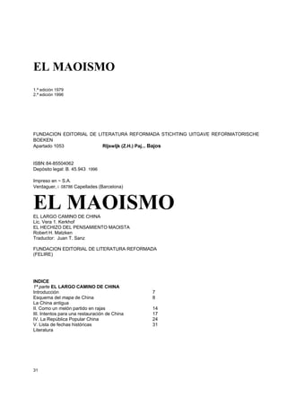EL MAOISMO
1.ª edición 1979
2.ª edición 1996




FUNDACION EDITORIAL DE LITERATURA REFORMADA STICHTING UITGAVE REFORMATORISCHE
BOEKEN
Apartado 1053            RIjswIjk (Z.H.) Paj... Bajos


ISBN: 84-85504062
Depósito legal: B. 45.943 - 1996

Impreso en ~ S.A.
Verdaguer, i - 08786 Capellades (Barcelona)



EL MAOISMO
EL LARGO CAMINO DE CHINA
Lic. Vera 1. Kerkhof
EL HECHIZO DEL PENSAMIENTO MAOISTA
Robert H. Matzken
Traductor: Juan T. Sanz

FUNDACION EDITORIAL DE LITERATURA REFORMADA
(FELIRE)




INDICE
1ª parte EL LARGO CAMINO DE CHINA
Introducción                                   7
Esquema del mapa de China                      8
La China antigua
II. Como un melón partido en rajas             14
III. Intentos para una restauración de China   17
IV. La República Popular China                 24
V. Lista de fechas históricas                  31
Literatura




31
 