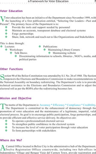 ○   ○   ○   ○   ○   ○   ○   ○   ○   ○   ○   ○   ○
                                                    A Framework for Voter Education
                                                    ○   ○   ○   ○   ○   ○   ○   ○   ○   ○   ○   ○   ○   ○   ○   ○   ○   ○   ○   ○   ○   ○   ○   ○   ○   ○   ○   ○   ○   ○   ○
                                                                                                                                                                                7
                                                                                                                                                                                ○




Voter Education


V    oter education has been an initiative of the Department since November 1999, with
    the launching of a first publication entitled, “Selecting Our Leaders—Past and
Present”. The primary focus of the Department is to:
           Provide the tools and support needed by personnel
           Maintain an accurate, transparent database and electoral systems
           Forge partnerships
           Share, link, network and reach out to like Organizations and Stakeholders

This is done through:
    Lectures                         Publications
         Workshops                       Maintaining Library Corners
             Talk Shows                       Maintaining website
                 Disseminating information to schools, libraries , NGO’s, media, and
                 political parties


Other Functions


S   ection 90 of the Belize Constitution was amended by S.I. No. 26 of 1988. The Section
    empowers the Elections and Boundaries Commission to make recommendations to
the National Assembly on boundary redistricting. The Department’s role is to provide
technical assistance to the Elections and Boundaries Commission and to adjust the
electoral roll as per the ROPA after the redistricting becomes law.


Mission and Objective


T    he motto of the Department is: Accuracy * Efficiency * Compliance * Credibility.
     The Department is committed to the enhancement of democracy through the
promotion of voter education and the maintenance of a legitimate, impartial, valid
electoral process. Its goal is to encourage public participation, forge partnerships, and
to provide efficient and effective service delivery. Its objectives are:
           To operate a professionalized electoral service
           To strengthen public confidence in the electoral system
           To increase the level of voter participation through voter education
           To form partnerships with stakeholders


Where Are We?


A    Central Office located in Belize City is the administrative hub of the Department.
    Twelve Registration Offices countrywide, including two Sub-offices in
Independence Village and Benque Viejo del Carmen Town, provide registration and
 