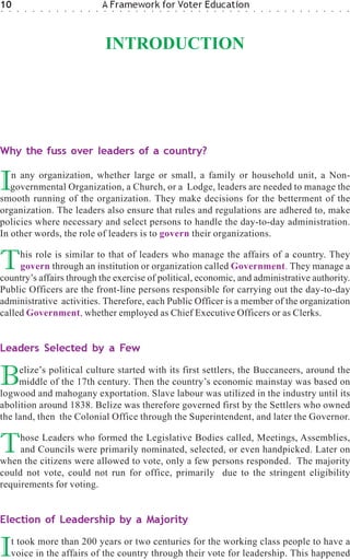 10
○   ○    ○   ○   ○   ○   ○   ○   ○   ○   ○   ○   ○
                                                     A Framework for Voter Education
                                                     ○   ○   ○   ○   ○   ○   ○   ○   ○   ○   ○   ○   ○   ○   ○   ○   ○   ○   ○   ○   ○   ○   ○   ○   ○   ○   ○   ○   ○   ○   ○   ○




                                                     INTRODUCTION




Why the fuss over leaders of a country?


I  n any organization, whether large or small, a family or household unit, a Non-
   governmental Organization, a Church, or a Lodge, leaders are needed to manage the
smooth running of the organization. They make decisions for the betterment of the
organization. The leaders also ensure that rules and regulations are adhered to, make
policies where necessary and select persons to handle the day-to-day administration.
In other words, the role of leaders is to govern their organizations.


T    his role is similar to that of leaders who manage the affairs of a country. They
     govern through an institution or organization called Government. They manage a
country’s affairs through the exercise of political, economic, and administrative authority.
Public Officers are the front-line persons responsible for carrying out the day-to-day
administrative activities. Therefore, each Public Officer is a member of the organization
called Government, whether employed as Chief Executive Officers or as Clerks.


Leaders Selected by a Few


B    elize’s political culture started with its first settlers, the Buccaneers, around the
     middle of the 17th century. Then the country’s economic mainstay was based on
logwood and mahogany exportation. Slave labour was utilized in the industry until its
abolition around 1838. Belize was therefore governed first by the Settlers who owned
the land, then the Colonial Office through the Superintendent, and later the Governor.


T    hose Leaders who formed the Legislative Bodies called, Meetings, Assemblies,
     and Councils were primarily nominated, selected, or even handpicked. Later on
when the citizens were allowed to vote, only a few persons responded. The majority
could not vote, could not run for office, primarily due to the stringent eligibility
requirements for voting.


Election of Leadership by a Majority


I       t took more than 200 years or two centuries for the working class people to have a
        voice in the affairs of the country through their vote for leadership. This happened
 