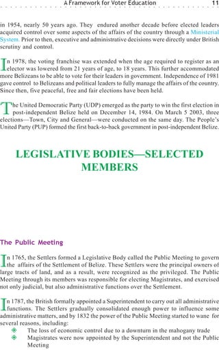 ○   ○   ○   ○   ○   ○   ○   ○   ○   ○   ○   ○   ○
                                                    A Framework for Voter Education
                                                    ○   ○   ○   ○   ○   ○   ○   ○   ○   ○   ○   ○   ○   ○   ○   ○   ○   ○   ○   ○   ○   ○   ○   ○   ○   ○   ○   ○   ○   ○
                                                                                                                                                                            11
                                                                                                                                                                            ○   ○




in 1954, nearly 50 years ago. They endured another decade before elected leaders
acquired control over some aspects of the affairs of the country through a Ministerial
System. Prior to then, executive and administrative decisions were directly under British
scrutiny and control.


I  n 1978, the voting franchise was extended when the age required to register as an
  elector was lowered from 21 years of age, to 18 years. This further accommodated
more Belizeans to be able to vote for their leaders in government. Independence of 1981
gave control to Belizeans and political leaders to fully manage the affairs of the country.
Since then, five peaceful, free and fair elections have been held.


T    he United Democratic Party (UDP) emerged as the party to win the first election in
     post-independent Belize held on December 14, 1984. On March 5 2003, three
elections—Town, City and General—were conducted on the same day. The People’s
United Party (PUP) formed the first back-to-back government in post-independent Belize.



            LEGISLATIVE BODIES—SELECTED
                      MEMBERS




The Public Meeting


I  n 1765, the Settlers formed a Legislative Body called the Public Meeting to govern
   the affairs of the Settlement of Belize. These Settlers were the principal owners of
large tracts of land, and as a result, were recognized as the privileged. The Public
Meeting through its members was responsible for electing Magistrates, and exercised
not only judicial, but also administrative functions over the Settlement.


I n 1787, the British formally appointed a Superintendent to carry out all administrative
  functions. The Settlers gradually consolidated enough power to influence some
administrative matters, and by 1832 the power of the Public Meeting started to wane for
several reasons, including:
           The loss of economic control due to a downturn in the mahogany trade
           Magistrates were now appointed by the Superintendent and not the Public
           Meeting
 