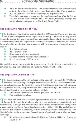 12
○   ○   ○   ○   ○   ○    ○   ○   ○   ○   ○   ○   ○
                                                     A Framework for Voter Education
                                                     ○   ○   ○   ○   ○   ○   ○   ○   ○   ○   ○   ○   ○   ○   ○   ○   ○   ○   ○   ○   ○   ○   ○   ○   ○   ○   ○   ○   ○   ○   ○   ○




                        After the abolition of slavery in 1838, coloured men and non-whites became
                        active in the political affairs and eventually dominated the Public meeting
                        By 1840, the laws were enforced through the Superintendent
                        The ethnic landscape changed and the population doubled after the Guerra
                        De Las Casas in Yucatan around 1847. As a result, thousands of Maya and
                        Mestizo became refugees in the North and West of Belize


The Legislative Assembly of 1853


T    he first formal Constitution was introduced in 1853, and the Public Meeting was
     abolished and replaced by the Legislative Assembly. The life of the Legislative
Assembly was for four years, but the Superintendent had the authority to dissolve the
Assembly at any time. The Legislative Assembly consisted of 21 members, but criteria
for membership were limited to those persons with the appropriate salary and property,
such as:
           Be a British subject
           Be 21 years or over
           Have a net worth of at least £400
           Own real property with minimum value of £7
           Receive a salary of £100 per year

The qualification to vote was similarly as stringent. The Settlement continued to be
governed by a Superintendent and a Legislative Assembly until 1871.


The Legislative Council of 1871


T    he Legislative Assembly was replaced by the Legislative Council. In 1871 Belize
     became a Crown Colony. The Superintendent became the first Lieutenant Governor,
and formally represented the British Government. The Governor exercised both executive
and legislative powers, and presided over the Council meetings. All members of the
Legislative Council were nominated and consisted of:
           Four official members who were employees of the Crown
           Four unofficial members


T    he unofficial members invariably represented the business interests such as the
     landed Settlers and the Merchants who exercised total control both politically and
economically. Among other constitutional amendments, several factors changed the
structure of the Legislative Council during the period 1890 to 1931. The local elites also
clamoured for a return to elections, and the labouring classes openly showed their
dissatisfaction to the status quo. Several issues of political interest also surfaced,
including:
           Belize became a municipality called Town of Belize in 1911 as per Ordinance
           No. 18 of 1911
 