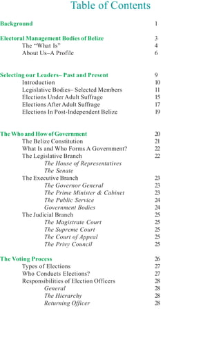 Table of Contents
Background                                     1

Electoral Management Bodies of Belize          3
        The “What Is”                          4
        About Us–A Profile                     6


Selecting our Leaders– Past and Present        9
        Introduction                           10
        Legislative Bodies– Selected Members   11
        Elections Under Adult Suffrage         15
        Elections After Adult Suffrage         17
        Elections In Post-Independent Belize   19


The Who and How of Government                  20
       The Belize Constitution                 21
       What Is and Who Forms A Government?     22
       The Legislative Branch                  22
               The House of Representatives
               The Senate
       The Executive Branch                    23
               The Governor General            23
               The Prime Minister & Cabinet    23
               The Public Service              24
               Government Bodies               24
       The Judicial Branch                     25
               The Magistrate Court            25
               The Supreme Court               25
               The Court of Appeal             25
               The Privy Council               25

The Voting Process                             26
       Types of Elections                      27
       Who Conducts Elections?                 27
       Responsibilities of Election Officers   28
               General                         28
               The Hierarchy                   28
               Returning Officer               28
 