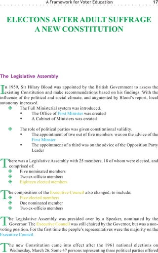 ○   ○   ○    ○   ○   ○    ○   ○   ○   ○   ○   ○   ○
                                                      A Framework for Voter Education
                                                      ○   ○   ○   ○   ○   ○   ○   ○   ○   ○   ○   ○   ○   ○   ○   ○   ○   ○   ○   ○   ○   ○   ○   ○   ○   ○   ○   ○   ○   ○
                                                                                                                                                                              17
                                                                                                                                                                              ○   ○




        ELECTONS AFTER ADULT SUFFRAGE
             A NEW CONSTITUTION




The Legislative Assembly


I  n 1959, Sir Hilary Blood was appointed by the British Government to assess the
   existing Constitution and make recommendations based on his findings. With the
influence of the political and social climate, and augmented by Blood’s report, local
autonomy increased.
           The Full Ministerial system was introduced.
                 The Office of First Minister was created
                 A Cabinet of Ministers was created

                         The role of political parties was given constitutional validity.
                               The appointment of two out of five members was on the advice of the
                               First Minster
                               The appointment of a third was on the advice of the Opposition Party
                               Leader


T           here was a Legislative Assembly with 25 members, 18 of whom were elected, and
            comprised of:
                  Five nominated members
                  Two ex-officio members
                  Eighteen elected members


T           he composition of the Executive Council also changed, to include:
                 Five elected members
                 One nominated member
                 Two ex-officio members


T    he Legislative Assembly was presided over by a Speaker, nominated by the
     Governor. The Executive Council was still chaired by the Governor, but was a non-
voting position. For the first time the people’s representatives were the majority on the
Executive Council.


T           he new Constitution came into effect after the 1961 national elections on
            Wednesday, March 26. Some 47 persons representing three political parties offered
 