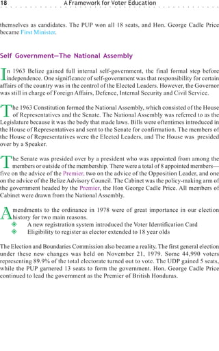 18
○   ○   ○    ○   ○   ○   ○   ○   ○   ○   ○   ○   ○
                                                     A Framework for Voter Education
                                                     ○   ○   ○   ○   ○   ○   ○   ○   ○   ○   ○   ○   ○   ○   ○   ○   ○   ○   ○   ○   ○   ○   ○   ○   ○   ○   ○   ○   ○   ○   ○   ○




themselves as candidates. The PUP won all 18 seats, and Hon. George Cadle Price
became First Minister.


Self Government—The National Assembly


I  n 1963 Belize gained full internal self-government, the final formal step before
   independence. One significance of self-government was that responsibility for certain
affairs of the country was in the control of the Elected Leaders. However, the Governor
was still in charge of Foreign Affairs, Defence, Internal Security and Civil Service.


T    he 1963 Constitution formed the National Assembly, which consisted of the House
     of Representatives and the Senate. The National Assembly was referred to as the
Legislature because it was the body that made laws. Bills were oftentimes introduced in
the House of Representatives and sent to the Senate for confirmation. The members of
the House of Representatives were the Elected Leaders, and The House was presided
over by a Speaker.


T    he Senate was presided over by a president who was appointed from among the
     members or outside of the membership. There were a total of 8 appointed members—
five on the advice of the Premier, two on the advice of the Opposition Leader, and one
on the advice of the Belize Advisory Council. The Cabinet was the policy-making arm of
the government headed by the Premier, the Hon George Cadle Price. All members of
Cabinet were drawn from the National Assembly.


A           mendments to the ordinance in 1978 were of great importance in our election
            history for two main reasons.
                  A new registration system introduced the Voter Identification Card
                  Eligibility to register as elector extended to 18 year olds

The Election and Boundaries Commission also became a reality. The first general election
under these new changes was held on November 21, 1979. Some 44,990 voters
representing 89.9% of the total electorate turned out to vote. The UDP gained 5 seats,
while the PUP garnered 13 seats to form the government. Hon. George Cadle Price
continued to lead the government as the Premier of British Honduras.
 