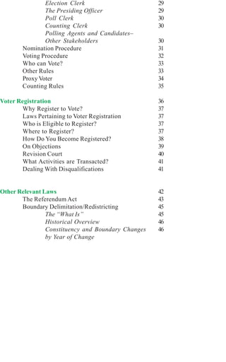 Election Clerk                      29
                The Presiding Officer               29
                Poll Clerk                          30
                Counting Clerk                      30
                Polling Agents and Candidates–
                Other Stakeholders                  30
        Nomination Procedure                        31
        Voting Procedure                            32
        Who can Vote?                               33
        Other Rules                                 33
        Proxy Voter                                 34
        Counting Rules                              35

Voter Registration                                  36
        Why Register to Vote?                       37
        Laws Pertaining to Voter Registration       37
        Who is Eligible to Register?                37
        Where to Register?                          37
        How Do You Become Registered?               38
        On Objections                               39
        Revision Court                              40
        What Activities are Transacted?             41
        Dealing With Disqualifications              41


Other Relevant Laws                                 42
       The Referendum Act                           43
       Boundary Delimitation/Redistricting          45
                The “What Is”                       45
                Historical Overview                 46
                Constituency and Boundary Changes   46
                by Year of Change
 
