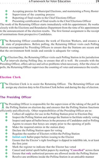 ○   ○   ○    ○   ○   ○   ○   ○   ○   ○   ○   ○   ○
                                                     A Framework for Voter Education
                                                     ○   ○   ○   ○   ○   ○   ○   ○   ○   ○   ○   ○   ○   ○   ○   ○   ○   ○   ○   ○   ○   ○   ○   ○   ○   ○   ○   ○   ○   ○
                                                                                                                                                                             29
                                                                                                                                                                             ○   ○




           Accepting proxies for Municipal Elections, and maintaining a Proxy Roster
           Supervision of the counting process
           Reporting of final results to the Chief Elections Officer
           Presenting certification of final results to the Chief Elections Officer
The work of the Returning Officer starts immediately with his appointment. He works
closely with the Elections and Boundaries Department from the time of his appointment
to the announcement of the election results. The first formal assignment is the receipt
of nominations from prospective Candidates.


T     he Returning Officer coordinates the work of Election Workers, and ensures a
      state of preparedness. Before polling, the Returning Officer visits each Polling
Station accompanied by Presiding Officers to ensure that the Stations are secure and
that the environment both inside and outside is adequate for voting.


O     n Election Day, the Returning Officer visits each Polling Station in his jurisdiction
      at intervals during Polling Day, to ensure that all is well. He consults with the
Presiding Officer, offers advice and solves problems when necessary. After the close of
polls, the Returning Officer supervises the counting of votes and announces the results.


Election Clerk


T           he Election Clerk is to assist the Returning Officer. The Returning Officer can
            assign any election duty to his Election Clerk before and during the day of election.


The Presiding Officer


T    he Presiding Officer is responsible for the supervision of the taking of the poll in
      the Polling Station on election day and ensures that the Polling Station functions
efficiently and effectively. Other responsibilities of the Presiding Officer are to:
            Collect all supplies for use in the Polling Station prior to Election Day
            Inspect the Polling Station and arrange the Station to facilitate orderly voting
            Inspect and open all ballot boxes in the presence of Candidates and/or Polling
            Agents to ensure that boxes are empty prior to the opening of polls
            Make the required entries in the station diary
            Declare the Polling Station open for voting
            Regulate the number of Electors within the Polling Station
            Initial each ballot paper before issuing to the Elector
            Ensure that the Elector’s right forefinger is dipped in indelible ink, to at least
            the first joint
            Mark the register to indicate that the Elector has voted
            Cancel and initial spoilt ballot papers by marking “Cancelled” across them
            Ensure that only authorized persons are allowed inside the Polling Station
            Resolve any problems inside the Polling Station in an amicable manner
 