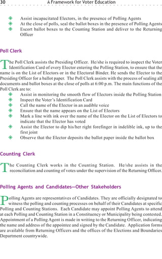 30
○   ○   ○    ○   ○   ○    ○   ○   ○   ○   ○   ○   ○
                                                      A Framework for Voter Education
                                                      ○   ○   ○   ○   ○   ○   ○   ○   ○   ○   ○   ○   ○   ○   ○   ○   ○   ○   ○   ○   ○   ○   ○   ○   ○   ○   ○   ○   ○   ○   ○   ○




                         Assist incapacitated Electors, in the presence of Polling Agents
                         At the close of polls, seal the ballot boxes in the presence of Polling Agents
                         Escort ballot boxes to the Counting Station and deliver to the Returning
                         Officer


Poll Clerk


T    he Poll Clerk assists the Presiding Officer. He/she is required to inspect the Voter
     Identification Card of every Elector entering the Polling Station, to ensure that the
name is on the List of Electors or in the Electoral Binder. He sends the Elector to the
Presiding Officer for a ballot paper. The Poll Clerk assists with the process of sealing all
documents and ballot boxes at the close of polls at 6:00 p.m. The main functions of the
Poll Clerk are to:
           Assist in monitoring the smooth flow of Electors inside the Polling Station
           Inspect the Voter’s Identification Card
           Call the name of the Elector in an audible voice
           Ensure that the name appears on the List of Electors
           Mark a line with ink over the name of the Elector on the List of Electors to
           indicate that the Elector has voted
           Assist the Elector to dip his/her right forefinger in indelible ink, up to the
           first joint
           Observe that the Elector deposits the ballot paper inside the ballot box


Counting Clerk


T           he Counting Clerk works in the Counting Station. He/she assists in the
            reconciliation and counting of votes under the supervision of the Returning Officer.


Polling Agents and Candidates—Other Stakeholders


P    olling Agents are representatives of Candidates. They are officially designated to
     witness the polling and counting processes on behalf of their Candidates at specific
Polling and Counting Stations. Each Candidate may appoint Polling Agents to attend
at each Polling and Counting Station in a Constituency or Municipality being contested.
Appointment of a Polling Agent is made in writing to the Returning Officer, indicating
the name and address of the appointee and signed by the Candidate. Application forms
are available from Returning Officers and the offices of the Elections and Boundaries
Department countrywide.
 