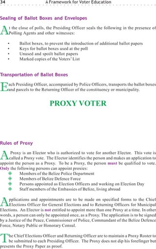 34
○   ○   ○    ○   ○   ○    ○   ○   ○   ○   ○   ○   ○
                                                      A Framework for Voter Education
                                                      ○   ○   ○   ○   ○   ○   ○   ○   ○   ○   ○   ○   ○   ○   ○   ○   ○   ○   ○   ○   ○   ○   ○   ○   ○   ○   ○   ○   ○   ○   ○   ○




Sealing of Ballot Boxes and Envelopes


A           t the close of polls, the Presiding Officer seals the following in the presence of
            Polling Agents and other witnesses:

        •                Ballot boxes, to prevent the introduction of additional ballot papers
        •                Keys for ballot boxes used at the poll
        •                Unused and spoilt ballot papers
        •                Marked copies of the Voters’ List


Transportation of Ballot Boxes


E           ach Presiding Officer, accompanied by Police Officers, transports the ballot boxes
            and parcels to the Returning Officer of the constituency or municipality.


                                                          PROXY VOTER



Rules of Proxy


A    Proxy is an Elector who is authorized to vote for another Elector. This vote is
    called a Proxy vote. The Elector identifies the person and makes an application to
appoint the person as a Proxy. To be a Proxy, the person must be qualified to vote.
Only the following persons can appoint proxies:
          Members of the Belize Police Department
          Members of Belize Defence Force
          Persons appointed as Election Officers and working on Election Day
          Staff members of the Embassies of Belize, living abroad


A    pplications and appointments are to be made on specified forms to the Chief
     Elections Officer for General Elections and to Returning Officers for Municipal
Elections. An Elector is not entitled to appoint more than one Proxy at a time. In other
words, a person can only be appointed once, as a Proxy. The application is to be signed
by a Justice of the Peace, Commissioner of Police, Commandant of the Belize Defence
Force, Notary Public or Honorary Consul.


T    he Chief Elections Officer and Returning Officer are to maintain a Proxy Roster to
     be submitted to each Presiding Officer. The Proxy does not dip his forefinger but
presents the Proxy Paper as proof.
 