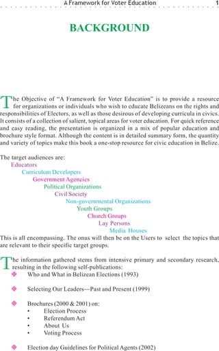 ○   ○   ○    ○   ○   ○    ○   ○   ○   ○   ○   ○   ○
                                                      A Framework for Voter Education
                                                      ○   ○   ○   ○   ○   ○   ○   ○   ○   ○   ○   ○   ○   ○   ○   ○   ○   ○   ○   ○   ○   ○   ○   ○   ○   ○   ○   ○   ○   ○   ○
                                                                                                                                                                                  1
                                                                                                                                                                                  ○




                                                          BACKGROUND




T     he Objective of “A Framework for Voter Education” is to provide a resource
      for organizations or individuals who wish to educate Belizeans on the rights and
responsibilities of Electors, as well as those desirous of developing curricula in civics.
It consists of a collection of salient, topical areas for voter education. For quick reference
and easy reading, the presentation is organized in a mix of popular education and
brochure style format. Although the content is in detailed summary form, the quantity
and variety of topics make this book a one-stop resource for civic education in Belize.

The target audiences are:
     Educators
         Curriculum Developers
              Government Agencies
                  Political Organizations
                       Civil Society
                            Non-governmental Organizations
                                Youth Groups
                                     Church Groups
                                         Lay Persons
                                              Media Houses
This is all encompassing. The onus will then be on the Users to select the topics that
are relevant to their specific target groups.


T           he information gathered stems from intensive primary and secondary research,
            resulting in the following self-publications:
                  Who and What in Belizean Elections (1993)

                         Selecting Our Leaders—Past and Present (1999)

                         Brochures (2000 & 2001) on:
                         •    Election Process
                         •    Referendum Act
                         •    About Us
                         •    Voting Process

                         Election day Guidelines for Political Agents (2002)
 