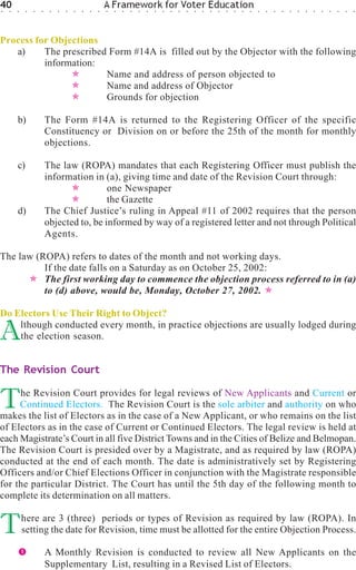 40
○   ○   ○    ○   ○   ○    ○   ○   ○   ○   ○   ○   ○
                                                      A Framework for Voter Education
                                                      ○   ○   ○   ○   ○   ○   ○   ○   ○   ○   ○   ○   ○   ○   ○   ○   ○   ○   ○   ○   ○   ○   ○   ○   ○   ○   ○   ○   ○   ○   ○   ○




Process for Objections
   a)     The prescribed Form #14A is filled out by the Objector with the following
          information:
                        Name and address of person objected to
                        Name and address of Objector
                        Grounds for objection

        b)               The Form #14A is returned to the Registering Officer of the specific
                         Constituency or Division on or before the 25th of the month for monthly
                         objections.

        c)               The law (ROPA) mandates that each Registering Officer must publish the
                         information in (a), giving time and date of the Revision Court through:
                                          one Newspaper
                                          the Gazette
        d)               The Chief Justice’s ruling in Appeal #11 of 2002 requires that the person
                         objected to, be informed by way of a registered letter and not through Political
                         Agents.

The law (ROPA) refers to dates of the month and not working days.
          If the date falls on a Saturday as on October 25, 2002:
          The first working day to commence the objection process referred to in (a)
          to (d) above, would be, Monday, October 27, 2002.

Do Electors Use Their Right to Object?

A   lthough conducted every month, in practice objections are usually lodged during
    the election season.


The Revision Court


T    he Revision Court provides for legal reviews of New Applicants and Current or
     Continued Electors. The Revision Court is the sole arbiter and authority on who
makes the list of Electors as in the case of a New Applicant, or who remains on the list
of Electors as in the case of Current or Continued Electors. The legal review is held at
each Magistrate’s Court in all five District Towns and in the Cities of Belize and Belmopan.
The Revision Court is presided over by a Magistrate, and as required by law (ROPA)
conducted at the end of each month. The date is administratively set by Registering
Officers and/or Chief Elections Officer in conjunction with the Magistrate responsible
for the particular District. The Court has until the 5th day of the following month to
complete its determination on all matters.


T           here are 3 (three) periods or types of Revision as required by law (ROPA). In
            setting the date for Revision, time must be allotted for the entire Objection Process.

                         A Monthly Revision is conducted to review all New Applicants on the
                         Supplementary List, resulting in a Revised List of Electors.
 