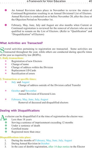 ○   ○   ○    ○   ○   ○    ○   ○   ○   ○   ○   ○   ○
                                                      A Framework for Voter Education
                                                      ○   ○   ○   ○   ○   ○   ○   ○   ○   ○   ○   ○   ○   ○   ○   ○   ○   ○   ○   ○   ○   ○   ○   ○   ○   ○   ○   ○   ○   ○
                                                                                                                                                                              41
                                                                                                                                                                              ○   ○




                         An Annual Revision takes place in November to review the status of
                         Continued Registration resulting in an Annual Divisional List of Electors.
                         Annual Revision is conducted on or before November 20, after the close of
                         the Objection Period on November 1st.

                         February, May, June, July and August are also months when Current or
                         Continued registration is reviewed for the removal of electors who are not
                         qualified to remain on the List of Electors. (Refer to “Qualification” and
                         “Disqualification” of Electors)


What Activities are Transacted?


S    everal activities pertaining to registration are transacted. Some activities are
     transacted throughout the year, while others are conducted during specific times
of the year as required by law (ROPA).
1. Daily transactions:
           Registration of new Electors
           Change of name
           Change of address within the Division
           Replacement I.D Cards
           Rectification of errors

2. Transactions at specific times:
          July and August
                 Change of address outside of the Division called Transfer

                         October and November
                              Annual Revision of Electoral Lists

                         February, May, June, July, August
                               Removal of deceased and disqualified electors


Dealing with Disqualifications


A           n elector can be disqualified if at the time of registration the elector was:
                  Less than 18 years
                  Serving a sentence of imprisonment exceeding 12 months
                  Under a sentence of death
                  Certified insane
                  Registered more than once

Disqualifications take place:
    1.    During the months of February, May, June, July, August
    2.    During Annual Revision in October
    3.    In the case of double registration, after 14 days notice to the Elector
 