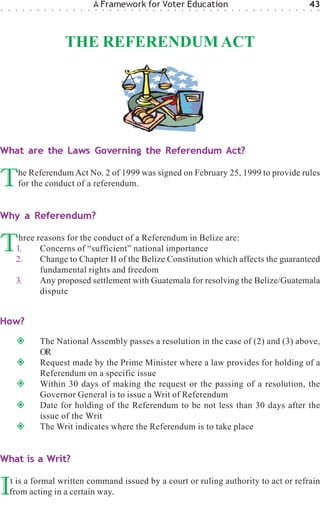 ○   ○   ○    ○   ○   ○    ○   ○   ○   ○   ○   ○   ○
                                                      A Framework for Voter Education
                                                      ○   ○   ○   ○   ○   ○   ○   ○   ○   ○   ○   ○   ○   ○   ○   ○   ○   ○   ○   ○   ○   ○   ○   ○   ○   ○   ○   ○   ○   ○
                                                                                                                                                                              43
                                                                                                                                                                              ○   ○




                                      THE REFERENDUM ACT




What are the Laws Governing the Referendum Act?


T           he Referendum Act No. 2 of 1999 was signed on February 25, 1999 to provide rules
            for the conduct of a referendum.


Why a Referendum?


T        hree reasons for the conduct of a Referendum in Belize are:
        1.
        2.
               Concerns of “sufficient” national importance
               Change to Chapter II of the Belize Constitution which affects the guaranteed
               fundamental rights and freedom
        3.     Any proposed settlement with Guatemala for resolving the Belize/Guatemala
               dispute


How?
                         The National Assembly passes a resolution in the case of (2) and (3) above,
                         OR
                         Request made by the Prime Minister where a law provides for holding of a
                         Referendum on a specific issue
                         Within 30 days of making the request or the passing of a resolution, the
                         Governor General is to issue a Writ of Referendum
                         Date for holding of the Referendum to be not less than 30 days after the
                         issue of the Writ
                         The Writ indicates where the Referendum is to take place


What is a Writ?


I   t is a formal written command issued by a court or ruling authority to act or refrain
    from acting in a certain way.
 
