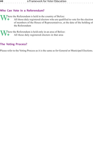 44
○   ○   ○   ○    ○   ○   ○   ○   ○   ○   ○   ○   ○
                                                     A Framework for Voter Education
                                                     ○   ○   ○   ○   ○   ○   ○   ○   ○   ○   ○   ○   ○   ○   ○   ○   ○   ○   ○   ○   ○   ○   ○   ○   ○   ○   ○   ○   ○   ○   ○   ○




Who Can Vote in a Referendum?


W               here the Referendum is held in the country of Belize:
                      All those duly registered electors who are qualified to vote for the election
                      of members of the House of Representatives, at the date of the holding of
                      the Referendum


W               here the Referendum is held only in an area of Belize:
                      All those duly registered electors in that area


The Voting Process?

Please refer to the Voting Process as it is the same as for General or Municipal Elections.
 
