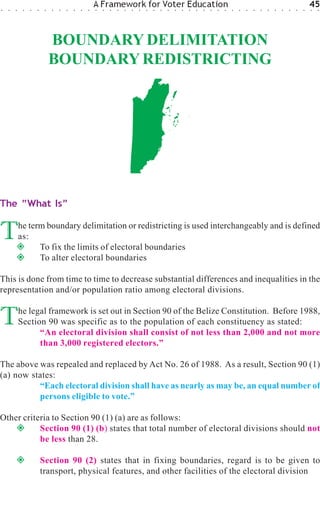 ○   ○   ○    ○   ○   ○    ○   ○   ○   ○   ○   ○   ○
                                                      A Framework for Voter Education
                                                      ○   ○   ○   ○   ○   ○   ○   ○   ○   ○   ○   ○   ○   ○   ○   ○   ○   ○   ○   ○   ○   ○   ○   ○   ○   ○   ○   ○   ○   ○
                                                                                                                                                                              45
                                                                                                                                                                              ○   ○




                              BOUNDARY DELIMITATION
                              BOUNDARY REDISTRICTING




The “What Is”


T           he term boundary delimitation or redistricting is used interchangeably and is defined
            as:
                  To fix the limits of electoral boundaries
                  To alter electoral boundaries

This is done from time to time to decrease substantial differences and inequalities in the
representation and/or population ratio among electoral divisions.


T           he legal framework is set out in Section 90 of the Belize Constitution. Before 1988,
            Section 90 was specific as to the population of each constituency as stated:
                  “An electoral division shall consist of not less than 2,000 and not more
                  than 3,000 registered electors.”

The above was repealed and replaced by Act No. 26 of 1988. As a result, Section 90 (1)
(a) now states:
          “Each electoral division shall have as nearly as may be, an equal number of
          persons eligible to vote.”

Other criteria to Section 90 (1) (a) are as follows:
           Section 90 (1) (b) states that total number of electoral divisions should not
           be less than 28.

                         Section 90 (2) states that in fixing boundaries, regard is to be given to
                         transport, physical features, and other facilities of the electoral division
 