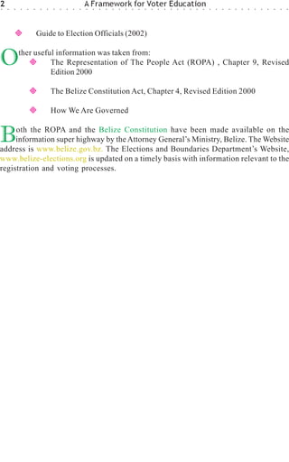 2
○   ○   ○   ○   ○   ○    ○   ○    ○   ○   ○   ○   ○
                                                      A Framework for Voter Education
                                                      ○   ○   ○   ○   ○   ○   ○   ○   ○   ○   ○   ○   ○   ○   ○   ○   ○   ○   ○   ○   ○   ○   ○   ○   ○   ○   ○   ○   ○   ○   ○   ○




                        Guide to Election Officials (2002)


O           ther useful information was taken from:
                      The Representation of The People Act (ROPA) , Chapter 9, Revised
                      Edition 2000

                                 The Belize Constitution Act, Chapter 4, Revised Edition 2000

                                 How We Are Governed


B    oth the ROPA and the Belize Constitution have been made available on the
     information super highway by the Attorney General’s Ministry, Belize. The Website
address is www.belize.gov.bz. The Elections and Boundaries Department’s Website,
www.belize-elections.org is updated on a timely basis with information relevant to the
registration and voting processes.
 