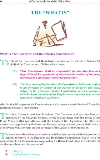 4
○   ○   ○    ○   ○   ○    ○   ○   ○   ○   ○   ○   ○
                                                      A Framework for Voter Education
                                                      ○   ○   ○   ○   ○   ○   ○   ○   ○   ○   ○   ○   ○   ○   ○   ○   ○   ○   ○   ○   ○   ○   ○   ○   ○   ○   ○   ○   ○   ○   ○   ○




                                                          THE “WHAT IS”




What is The Elections and Boundaries Commission?


T           he role of the Elections and Boundaries Commission is set out in Section 88
            (13) (14) of the Constitution of Belize which states:

                         (13) “The Commission shall be responsible for the direction and
                              supervision of the registration of voters and the conduct of elections,
                              referenda and all matters connected therewith”.

                         (14) “In the exercise of its functions, the Commission shall not be subject
                              to the direction or control of any person or authority and shall,
                              subject to the provisions of this Constitution, act in accordance
                              with the Representation of the People Act or any other law, rule or
                              regulation relating to elections”.

Also Section 90 empowers the Commission to make proposals to the National Assembly
regarding boundary redistricting.


T    here is a Chairman and four Members. The Chairman and two members are
     appointed by the Governor General, acting in accordance with the advice of the
Prime Minister after consultation with the Leader of the Opposition. The other two
members are appointed by the Governor General, acting in accordance with the advice
of the Prime Minister, with the concurrence of the Leader of the Opposition.


T    he terms consult and concur empower both the Government and the Opposition to
     appoint members to the Elections and Boundaries Commission. Two criteria for
appointment to the Commission as required by the Belize Constitution in Section 88 (1)
are that members must be persons of:

                         Integrity
                         High national standing
 