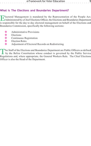 ○   ○   ○   ○   ○   ○    ○   ○   ○   ○   ○   ○   ○
                                                     A Framework for Voter Education
                                                     ○   ○   ○   ○   ○   ○   ○   ○   ○   ○   ○   ○   ○   ○   ○   ○   ○   ○   ○   ○   ○   ○   ○   ○   ○   ○   ○   ○   ○   ○   ○
                                                                                                                                                                                 5
                                                                                                                                                                                 ○




What is The Elections and Boundaries Department?


E     lectoral Management is mandated by the Representation of the People Act.
      Administered by a Chief Elections Officer, the Elections and Boundaries Department
is responsible for the day to day electoral management on behalf of the Elections and
Boundaries Commission, specifically the following sections:

                        Administrative Provisions
                        Elections
                        Continuous Registration
                        Election Rules
                        Adjustment of Electoral Records on Redistricting


T    he Staff of the Elections and Boundaries Department are Public Officers as defined
     by the Belize Constitution whose conduct is governed by the Public Service
Regulations and, where appropriate, the General Workers Rule. The Chief Elections
Officer is also the Head of the Department.
 