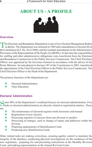 6
○   ○   ○   ○   ○   ○    ○   ○   ○   ○   ○   ○   ○
                                                     A Framework for Voter Education
                                                     ○   ○   ○   ○   ○   ○   ○   ○   ○   ○   ○   ○   ○   ○   ○   ○   ○   ○   ○   ○   ○   ○   ○   ○   ○   ○   ○   ○   ○   ○   ○   ○




                                         ABOUT US - A PROFILE




Overview


T    he Elections and Boundaries Department is one of two Election Management Bodies
     in Belize. The Department was initiated in 1989 after amendments to Section 88 of
the Constitution (S.I. No. 26 of 1988), and the resultant amendments to the Administrative
Provisions of the Representation of the People Act (ROPA). At that time the responsibility
for staffing and other administrative obligations were transferred from the Elections
and Boundaries Commission to the Public Services Commission. The Chief Elections
Officer was appointed by the Governor General in accordance with the advice of the
Prime Minister. An amendment to Section 107 of the Constitution in 2001, transferred
the appointment of the Chief Elections Officer to the Public Services Commission. The
Chief Elections Officer is the Head of the Department.

The primary functions of the Department are:

                        Electoral Administration
                        Voter Education


Electoral Administration


S
are:
        ome 90% of the Department’s workload focuses on electoral administration. Five
        tasks in electoral administration are directly related to registration matters. These

                        The maintenance of electoral registers both electronic and manual
                        Registration of new electors
                        Processing transfers of electors from one division to another
                        Processing of changes, such as change of names and addresses within the
                        division
                        Preparing replacements of Identification Cards
                        Producing new Identification Cards

Other related tasks are making corrections, ensuring quality control to maintain the
integrity of the database, conducting physical investigations on the residences of the
new registrants, preparing for and presenting transactions at the Monthly Revision
Court, and making representations at the Annual Revision Court.
 