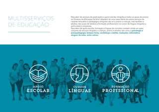 cursos
lÍnguas
MULTISSERVIÇOS
DE EDUCAÇÃO
apoio
escolar
MULTISSERVIÇOS
DE EDUCAÇÃO
Para além de serviços de explicações e apoio escolar dirigidos a todos os graus de ensino,
os Ginásios da Educação Da Vinci dispõem de uma vasta oferta de outros serviços de
carácter educativo e pedagógico dirigidos não só a jovens e crianças, mas também a
adultos, dos quais de destaca a formação profissional e os cursos de línguas dirigidos a
particulares e empresas.
Para além de apoio escolar, formação e línguas do conceito constam ainda um vasto
conjunto de serviços dirigidos a crianças, jovens e adultos, tais como a psicologia e
psicopedagogia, tempos livres, workshops e ateliês, traduções, informática,
aluguer de salas, entre outros.
Formação
profissional
 